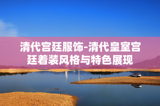 清代宫廷服饰-清代皇室宫廷着装风格与特色展现