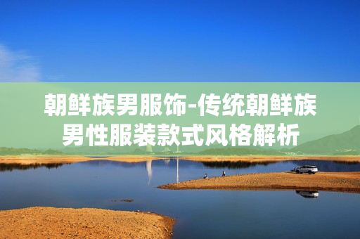 朝鲜族男服饰-传统朝鲜族男性服装款式风格解析 朝鲜族男服饰-传统朝鲜族男性服装款式风格解析