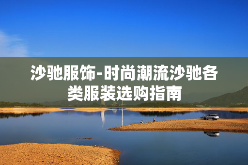 沙驰服饰-时尚潮流沙驰各类服装选购指南 沙驰服饰-时尚潮流沙驰各类服装选购指南