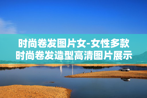 时尚卷发图片女-女性多款时尚卷发造型高清图片展示 时尚卷发图片女-女性多款时尚卷发造型高清图片展示