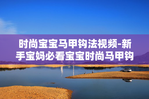 时尚宝宝马甲钩法视频-新手宝妈必看宝宝时尚马甲钩织教程 时尚宝宝马甲钩法视频-新手宝妈必看宝宝时尚马甲钩织教程