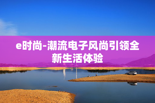 e时尚-潮流电子风尚引领全新生活体验