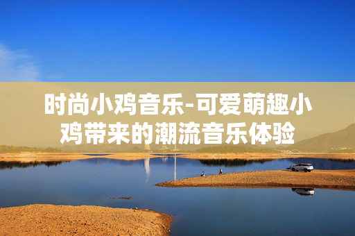 时尚小鸡音乐-可爱萌趣小鸡带来的潮流音乐体验 时尚小鸡音乐-可爱萌趣小鸡带来的潮流音乐体验