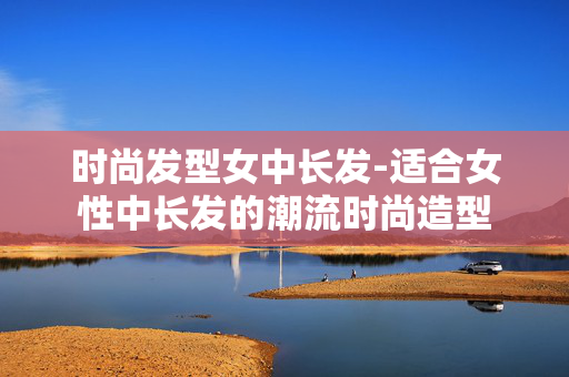 时尚发型女中长发-适合女性中长发的潮流时尚造型 时尚发型女中长发-适合女性中长发的潮流时尚造型