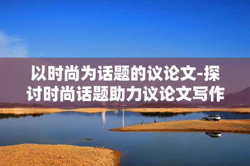 以时尚为话题的议论文-探讨时尚话题助力议论文写作提升 以时尚为话题的议论文-探讨时尚话题助力议论文写作提升