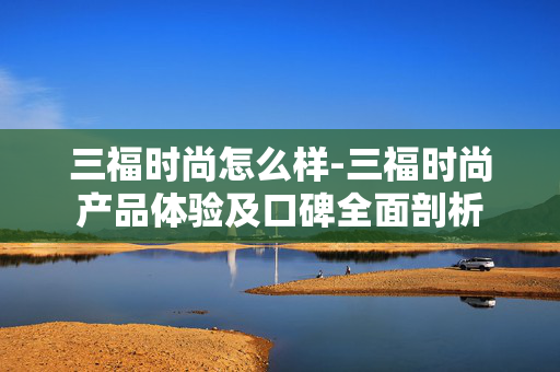三福时尚怎么样-三福时尚产品体验及口碑全面剖析 三福时尚怎么样-三福时尚产品体验及口碑全面剖析