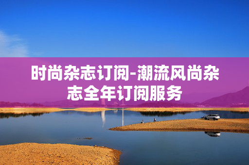 时尚杂志订阅-潮流风尚杂志全年订阅服务 时尚杂志订阅-潮流风尚杂志全年订阅服务