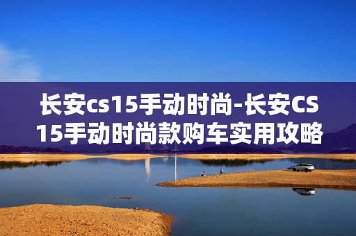 长安cs15手动时尚-长安CS15手动时尚款购车实用攻略 长安cs15手动时尚-长安CS15手动时尚款购车实用攻略