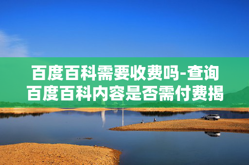 百度百科需要收费吗-查询百度百科内容是否需付费揭秘