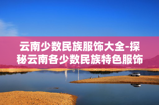 云南少数民族服饰大全-探秘云南各少数民族特色服饰款式 云南少数民族服饰大全-探秘云南各少数民族特色服饰款式