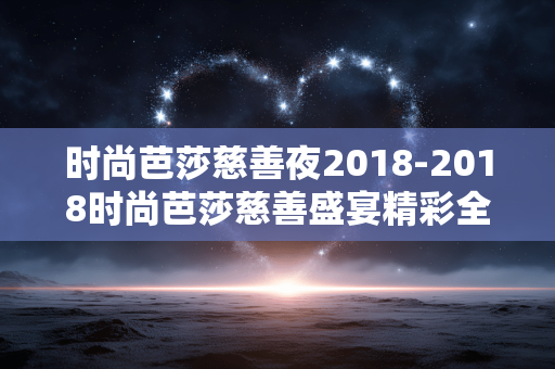时尚芭莎慈善夜2018-2018时尚芭莎慈善盛宴精彩全揭秘 时尚芭莎慈善夜2018-2018时尚芭莎慈善盛宴精彩全揭秘