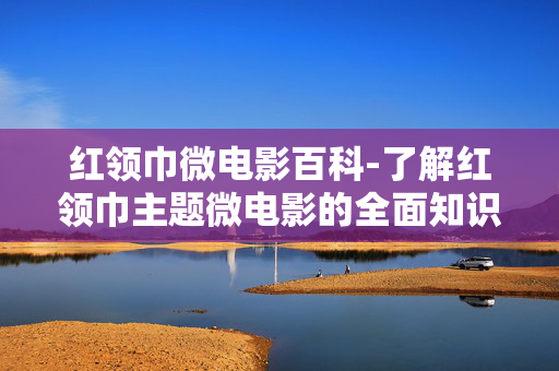 红领巾微电影百科-了解红领巾主题微电影的全面知识