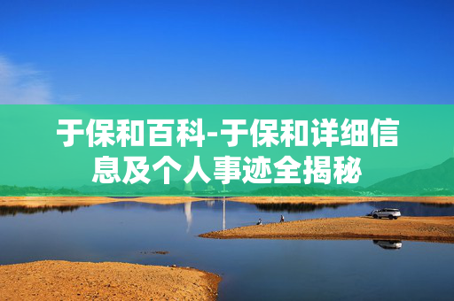 于保和百科-于保和详细信息及个人事迹全揭秘