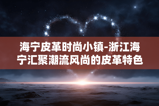 海宁皮革时尚小镇-浙江海宁汇聚潮流风尚的皮革特色小镇 海宁皮革时尚小镇-浙江海宁汇聚潮流风尚的皮革特色小镇