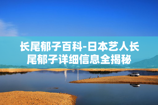 长尾郁子百科-日本艺人长尾郁子详细信息全揭秘