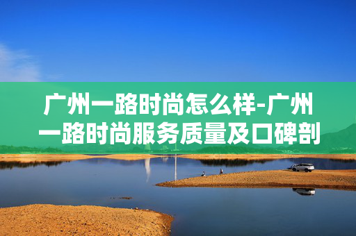 广州一路时尚怎么样-广州一路时尚服务质量及口碑剖析 广州一路时尚怎么样-广州一路时尚服务质量及口碑剖析