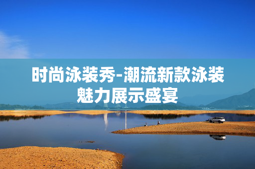 时尚泳装秀-潮流新款泳装魅力展示盛宴