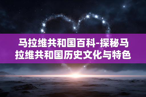 马拉维共和国百科-探秘马拉维共和国历史文化与特色风貌