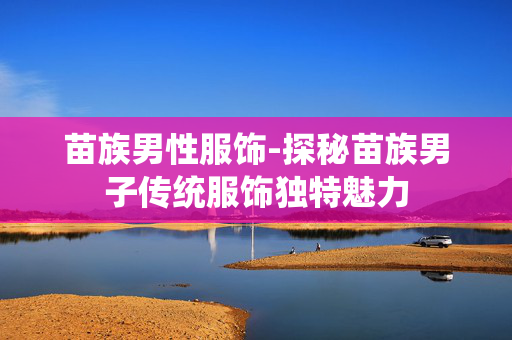 苗族男性服饰-探秘苗族男子传统服饰独特魅力 苗族男性服饰-探秘苗族男子传统服饰独特魅力