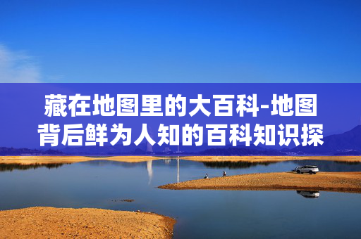 藏在地图里的大百科-地图背后鲜为人知的百科知识探秘