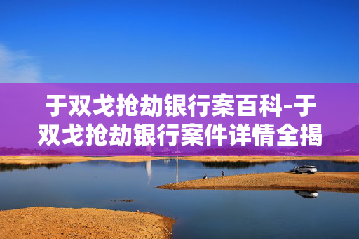 于双戈抢劫银行案百科-于双戈抢劫银行案件详情全揭秘