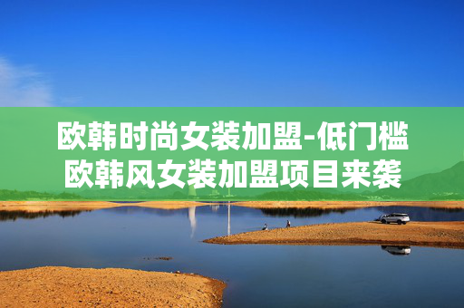 欧韩时尚女装加盟-低门槛欧韩风女装加盟项目来袭 欧韩时尚女装加盟-低门槛欧韩风女装加盟项目来袭