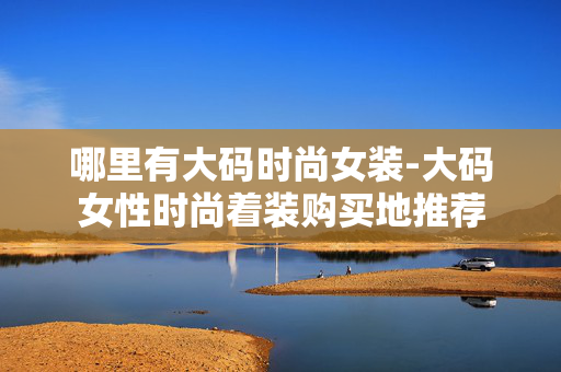 哪里有大码时尚女装-大码女性时尚着装购买地推荐 哪里有大码时尚女装-大码女性时尚着装购买地推荐