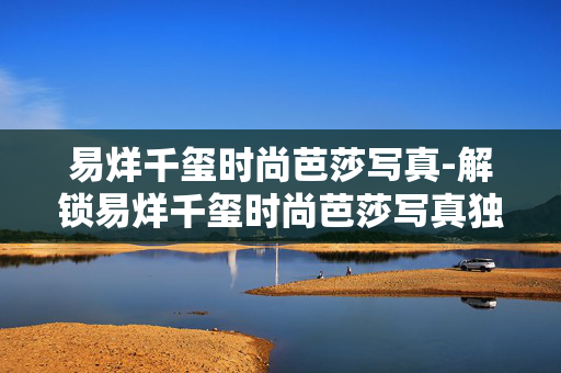 易烊千玺时尚芭莎写真-解锁易烊千玺时尚芭莎写真独特魅力