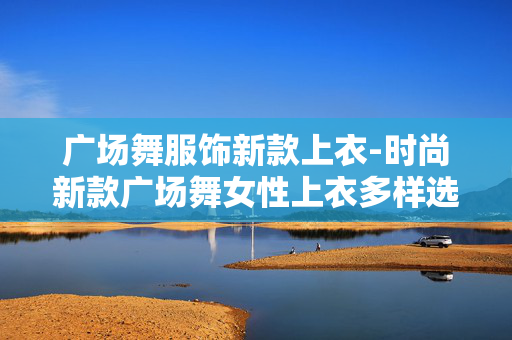 广场舞服饰新款上衣-时尚新款广场舞女性上衣多样选择 广场舞服饰新款上衣-时尚新款广场舞女性上衣多样选择