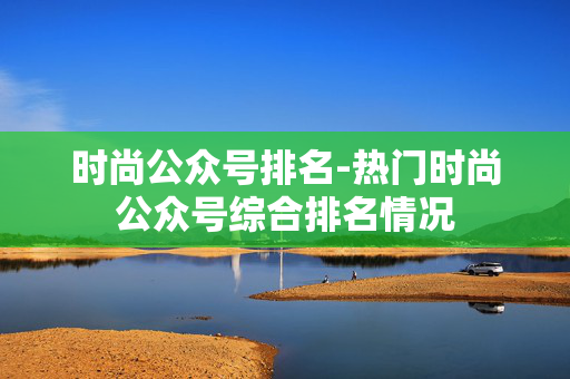 时尚公众号排名-热门时尚公众号综合排名情况 时尚公众号排名-热门时尚公众号综合排名情况