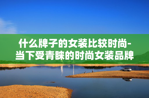 什么牌子的女装比较时尚-当下受青睐的时尚女装品牌推荐 什么牌子的女装比较时尚-当下受青睐的时尚女装品牌推荐