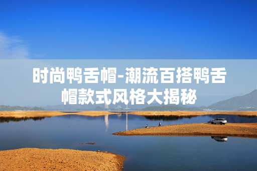 时尚鸭舌帽-潮流百搭鸭舌帽款式风格大揭秘 时尚鸭舌帽-潮流百搭鸭舌帽款式风格大揭秘