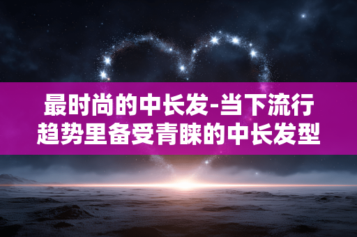 最时尚的中长发-当下流行趋势里备受青睐的中长发型 最时尚的中长发-当下流行趋势里备受青睐的中长发型