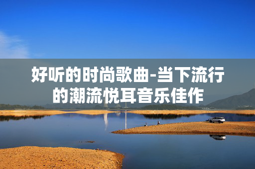 好听的时尚歌曲-当下流行的潮流悦耳音乐佳作 好听的时尚歌曲-当下流行的潮流悦耳音乐佳作