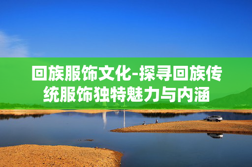 回族服饰文化-探寻回族传统服饰独特魅力与内涵 回族服饰文化-探寻回族传统服饰独特魅力与内涵