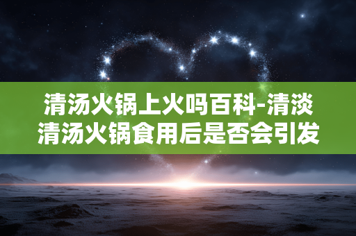 清汤火锅上火吗百科-清淡清汤火锅食用后是否会引发上火解析