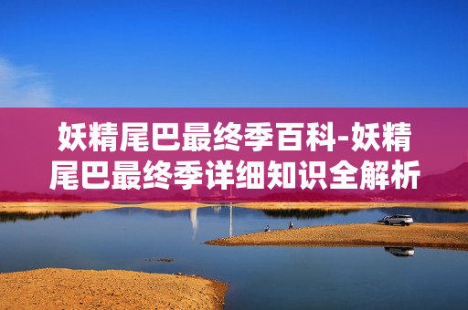 妖精尾巴最终季百科-妖精尾巴最终季详细知识全解析