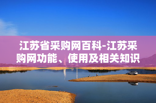 江苏省采购网百科-江苏采购网功能、使用及相关知识详解