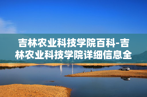 吉林农业科技学院百科-吉林农业科技学院详细信息全解析