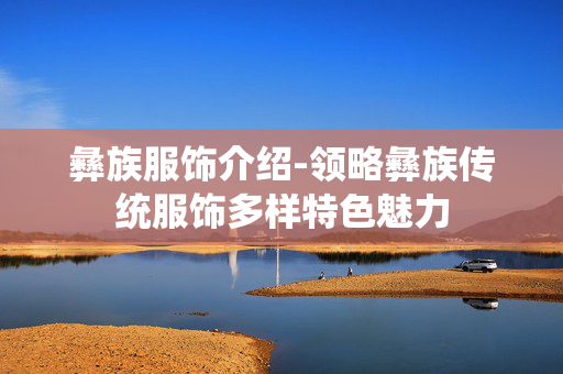 彝族服饰介绍-领略彝族传统服饰多样特色魅力 彝族服饰介绍-领略彝族传统服饰多样特色魅力