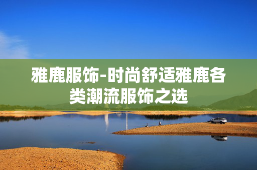 雅鹿服饰-时尚舒适雅鹿各类潮流服饰之选 雅鹿服饰-时尚舒适雅鹿各类潮流服饰之选