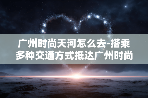 广州时尚天河怎么去-搭乘多种交通方式抵达广州时尚天河 广州时尚天河怎么去-搭乘多种交通方式抵达广州时尚天河