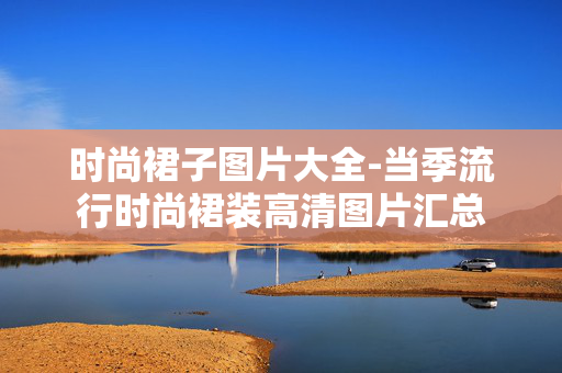 时尚裙子图片大全-当季流行时尚裙装高清图片汇总 时尚裙子图片大全-当季流行时尚裙装高清图片汇总