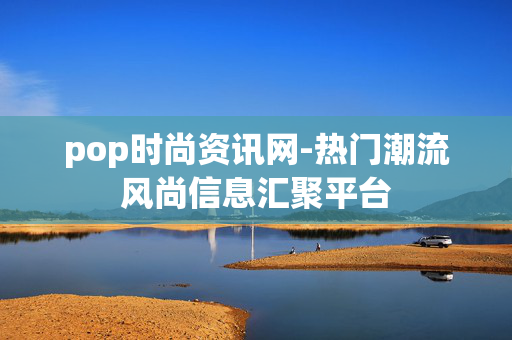 pop时尚资讯网-热门潮流风尚信息汇聚平台 pop时尚资讯网-热门潮流风尚信息汇聚平台