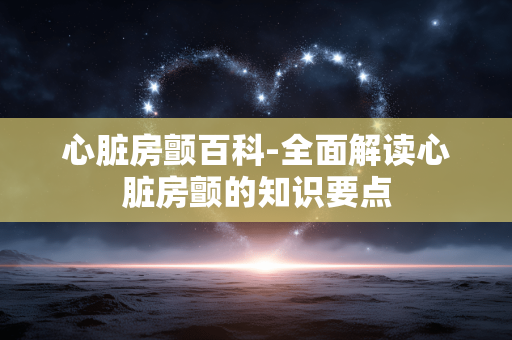 心脏房颤百科-全面解读心脏房颤的知识要点