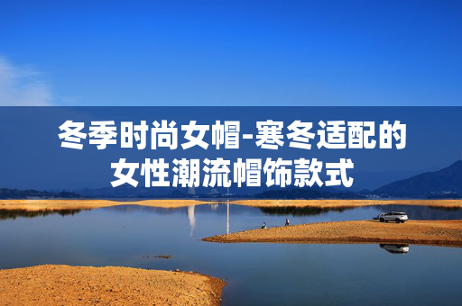冬季时尚女帽-寒冬适配的女性潮流帽饰款式 冬季时尚女帽-寒冬适配的女性潮流帽饰款式
