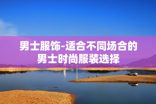 男士服饰-适合不同场合的男士时尚服装选择 男士服饰-适合不同场合的男士时尚服装选择