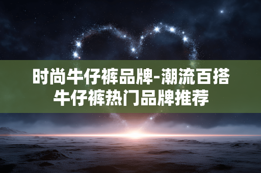 时尚牛仔裤品牌-潮流百搭牛仔裤热门品牌推荐 时尚牛仔裤品牌-潮流百搭牛仔裤热门品牌推荐