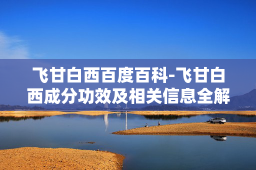 飞甘白西百度百科-飞甘白西成分功效及相关信息全解 飞甘白西百度百科-飞甘白西成分功效及相关信息全解