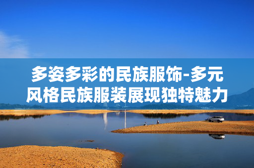 多姿多彩的民族服饰-多元风格民族服装展现独特魅力 多姿多彩的民族服饰-多元风格民族服装展现独特魅力